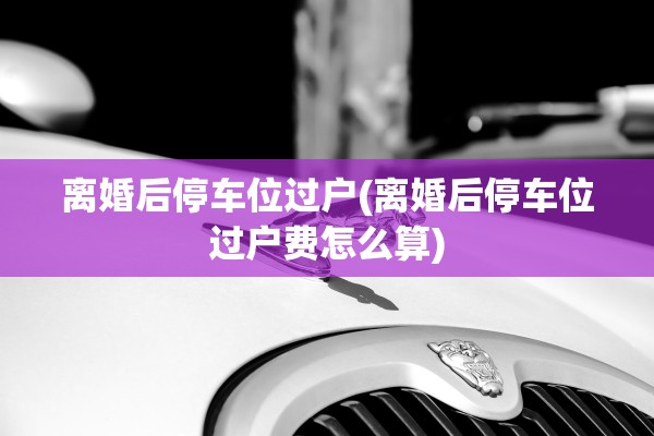 离婚后停车位过户(离婚后停车位过户费怎么算) 离婚后停车位过户(离婚后停车位过户费怎么算)