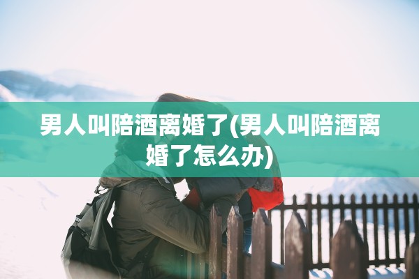 男人叫陪酒离婚了(男人叫陪酒离婚了怎么办) 男人叫陪酒离婚了(男人叫陪酒离婚了怎么办)