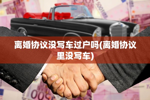 离婚协议没写车过户吗(离婚协议里没写车) 离婚协议没写车过户吗(离婚协议里没写车)