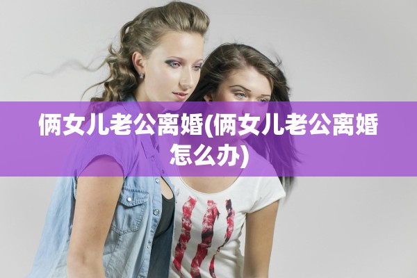 俩女儿老公离婚(俩女儿老公离婚怎么办) 俩女儿老公离婚(俩女儿老公离婚怎么办)