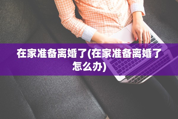 在家准备离婚了(在家准备离婚了怎么办)