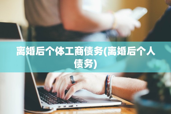 离婚后个体工商债务(离婚后个人债务) 离婚后个体工商债务(离婚后个人债务)