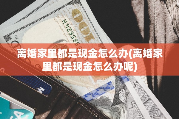 离婚家里都是现金怎么办(离婚家里都是现金怎么办呢) 离婚家里都是现金怎么办(离婚家里都是现金怎么办呢)
