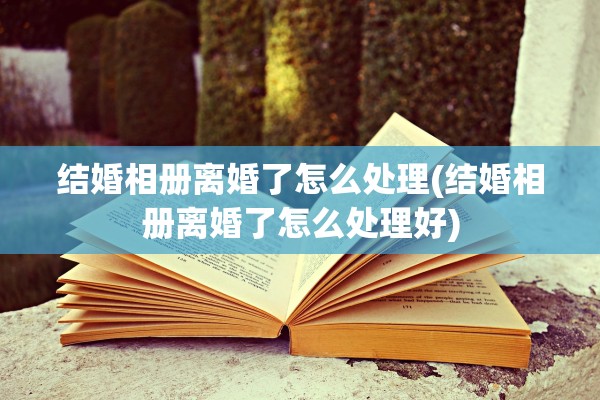 结婚相册离婚了怎么处理(结婚相册离婚了怎么处理好) 结婚相册离婚了怎么处理(结婚相册离婚了怎么处理好)