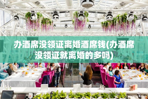 办酒席没领证离婚酒席钱(办酒席没领证就离婚的多吗)