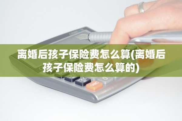 离婚后孩子保险费怎么算(离婚后孩子保险费怎么算的)
