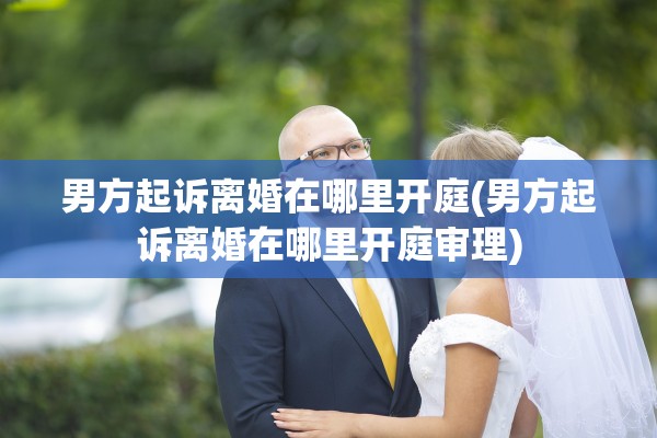 男方起诉离婚在哪里开庭(男方起诉离婚在哪里开庭审理) 男方起诉离婚在哪里开庭(男方起诉离婚在哪里开庭审理)