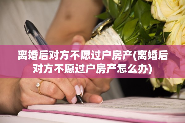 离婚后对方不愿过户房产(离婚后对方不愿过户房产怎么办)