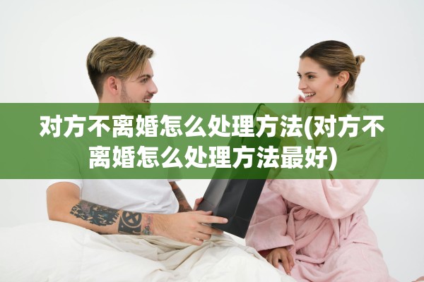 对方不离婚怎么处理方法(对方不离婚怎么处理方法最好)