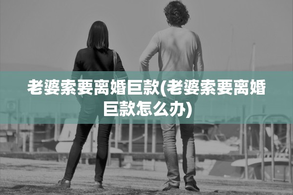 老婆索要离婚巨款(老婆索要离婚巨款怎么办)