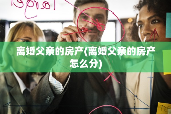 离婚父亲的房产(离婚父亲的房产怎么分)