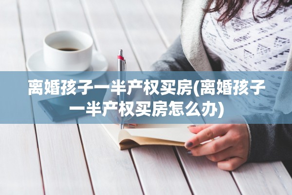 离婚孩子一半产权买房(离婚孩子一半产权买房怎么办) 离婚孩子一半产权买房(离婚孩子一半产权买房怎么办)