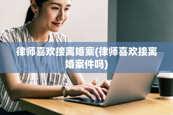 律师喜欢接离婚案(律师喜欢接离婚案件吗)