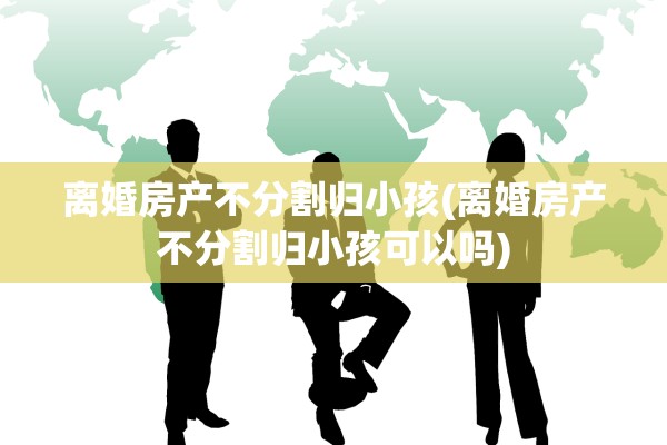 离婚房产不分割归小孩(离婚房产不分割归小孩可以吗) 离婚房产不分割归小孩(离婚房产不分割归小孩可以吗)