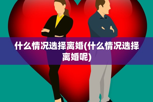 什么情况选择离婚(什么情况选择离婚呢) 什么情况选择离婚(什么情况选择离婚呢)