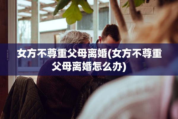 女方不尊重父母离婚(女方不尊重父母离婚怎么办) 女方不尊重父母离婚(女方不尊重父母离婚怎么办)