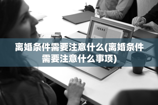 离婚条件需要注意什么(离婚条件需要注意什么事项) 离婚条件需要注意什么(离婚条件需要注意什么事项)