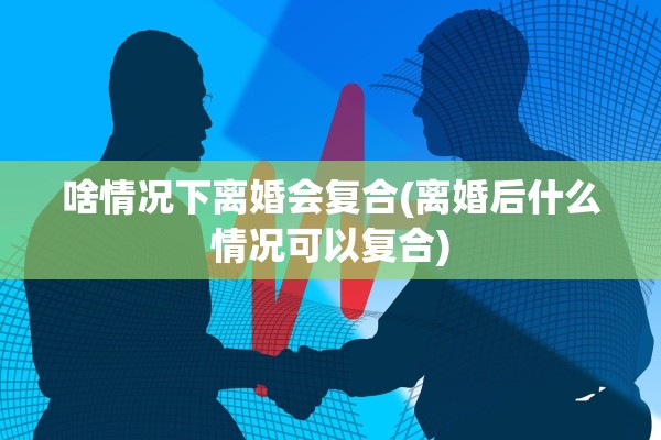 啥情况下离婚会复合(离婚后什么情况可以复合) 啥情况下离婚会复合(离婚后什么情况可以复合)