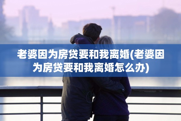 老婆因为房贷要和我离婚(老婆因为房贷要和我离婚怎么办) 老婆因为房贷要和我离婚(老婆因为房贷要和我离婚怎么办)