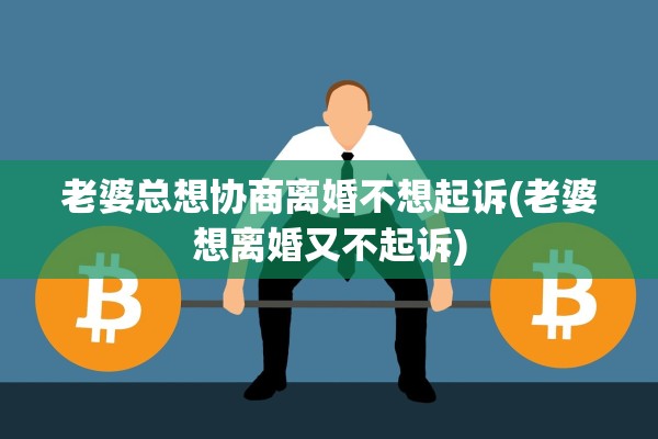 老婆总想协商离婚不想起诉(老婆想离婚又不起诉) 老婆总想协商离婚不想起诉(老婆想离婚又不起诉)