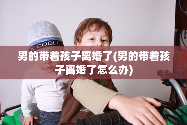 男的带着孩子离婚了(男的带着孩子离婚了怎么办) 男的带着孩子离婚了(男的带着孩子离婚了怎么办)