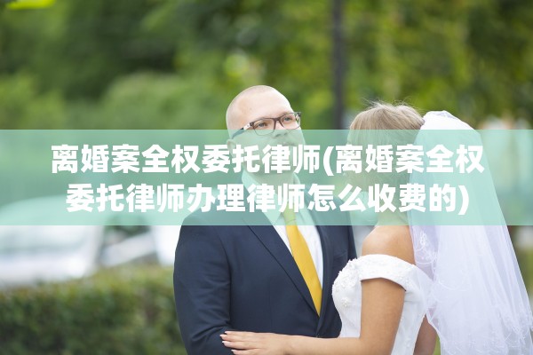 离婚案全权委托律师(离婚案全权委托律师办理律师怎么收费的) 离婚案全权委托律师(离婚案全权委托律师办理律师怎么收费的)