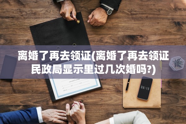 离婚了再去领证(离婚了再去领证民政局显示里过几次婚吗?) 离婚了再去领证(离婚了再去领证民政局显示里过几次婚吗?)