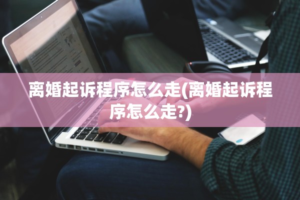 离婚起诉程序怎么走(离婚起诉程序怎么走?) 离婚起诉程序怎么走(离婚起诉程序怎么走?)