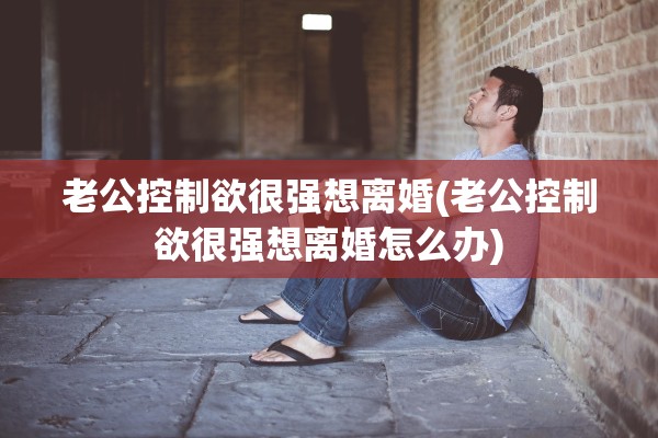 老公控制欲很强想离婚(老公控制欲很强想离婚怎么办) 老公控制欲很强想离婚(老公控制欲很强想离婚怎么办)