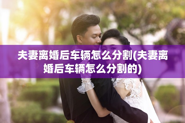 夫妻离婚后车辆怎么分割(夫妻离婚后车辆怎么分割的) 夫妻离婚后车辆怎么分割(夫妻离婚后车辆怎么分割的)