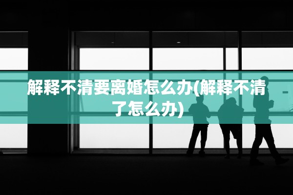 解释不清要离婚怎么办(解释不清了怎么办)