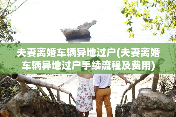 夫妻离婚车辆异地过户(夫妻离婚车辆异地过户手续流程及费用)