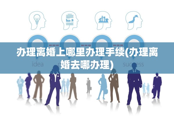 办理离婚上哪里办理手续(办理离婚去哪办理)