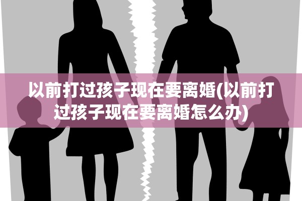 以前打过孩子现在要离婚(以前打过孩子现在要离婚怎么办) 以前打过孩子现在要离婚(以前打过孩子现在要离婚怎么办)