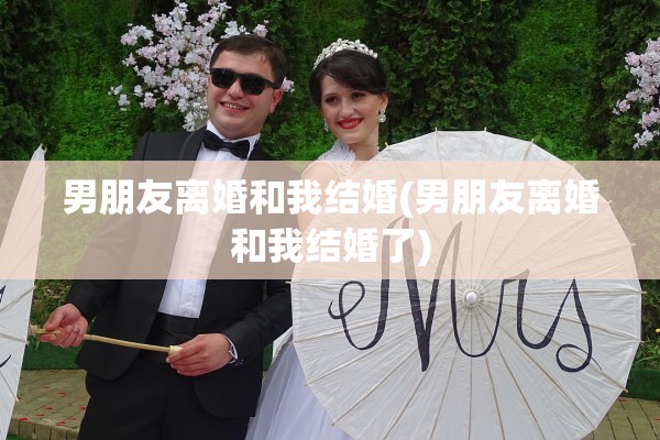 男朋友离婚和我结婚(男朋友离婚和我结婚了)
