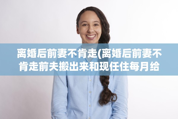 离婚后前妻不肯走(离婚后前妻不肯走前夫搬出来和现任住每月给她5000块)