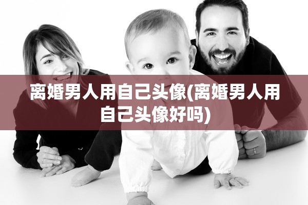 离婚男人用自己头像(离婚男人用自己头像好吗)