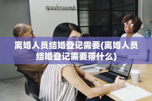离婚人员结婚登记需要(离婚人员结婚登记需要带什么)