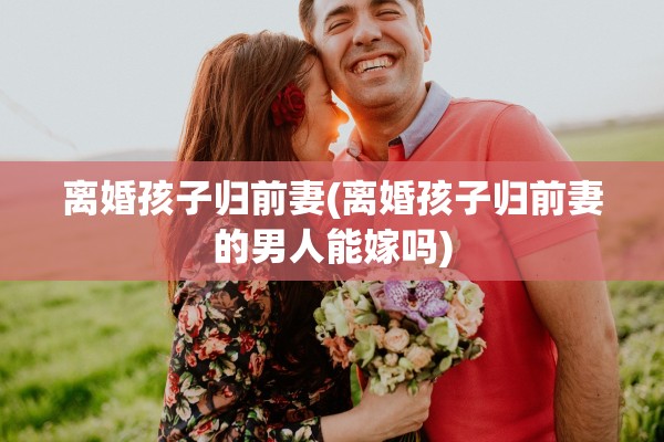 离婚孩子归前妻(离婚孩子归前妻的男人能嫁吗)