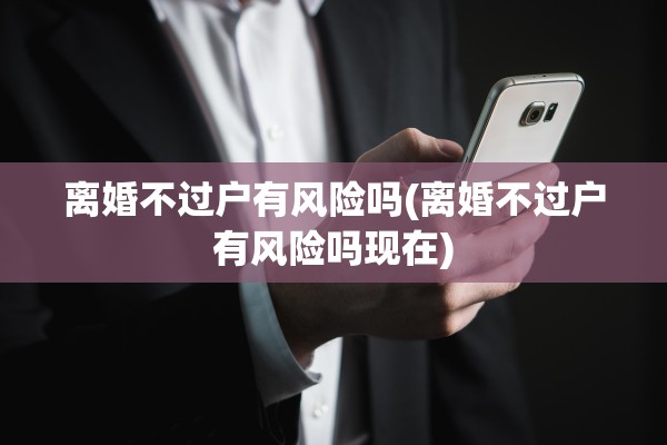 离婚不过户有风险吗(离婚不过户有风险吗现在) 离婚不过户有风险吗(离婚不过户有风险吗现在)