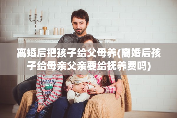离婚后把孩子给父母养(离婚后孩子给母亲父亲要给抚养费吗) 离婚后把孩子给父母养(离婚后孩子给母亲父亲要给抚养费吗)
