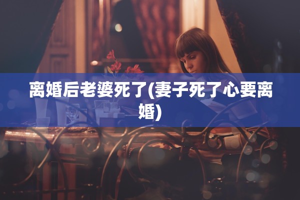 离婚后老婆死了(妻子死了心要离婚) 离婚后老婆死了(妻子死了心要离婚)
