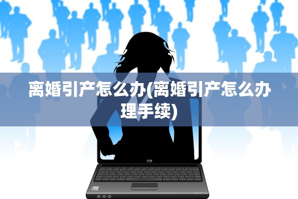 离婚引产怎么办(离婚引产怎么办理手续)