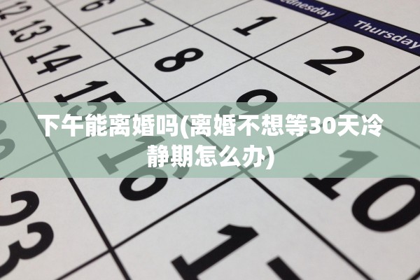 下午能离婚吗(离婚不想等30天冷静期怎么办)