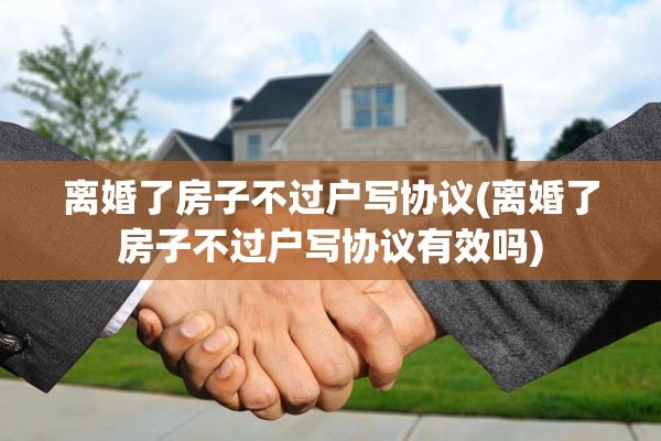 离婚了房子不过户写协议(离婚了房子不过户写协议有效吗) 离婚了房子不过户写协议(离婚了房子不过户写协议有效吗)