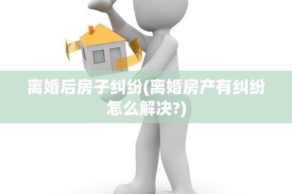 离婚后房子纠纷(离婚房产有纠纷怎么解决?)