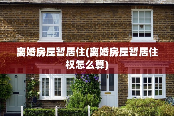 离婚房屋暂居住(离婚房屋暂居住权怎么算)