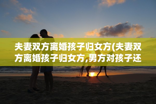 夫妻双方离婚孩子归女方(夫妻双方离婚孩子归女方,男方对孩子还有什么义务)