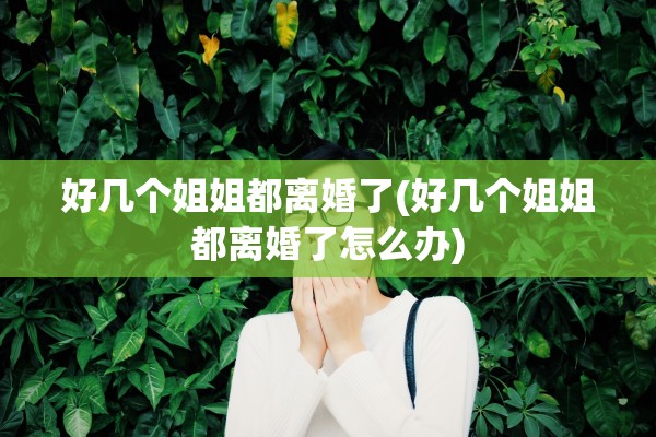 好几个姐姐都离婚了(好几个姐姐都离婚了怎么办) 好几个姐姐都离婚了(好几个姐姐都离婚了怎么办)