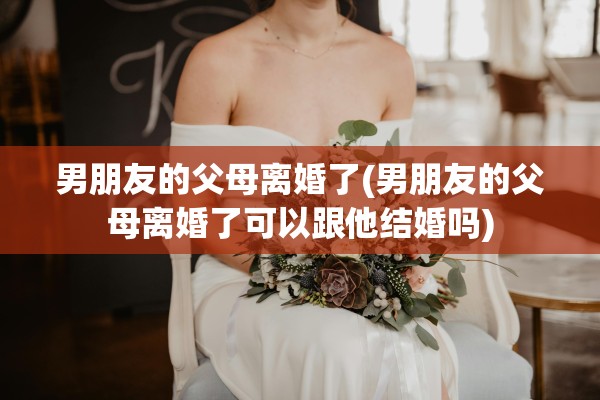 男朋友的父母离婚了(男朋友的父母离婚了可以跟他结婚吗) 男朋友的父母离婚了(男朋友的父母离婚了可以跟他结婚吗)